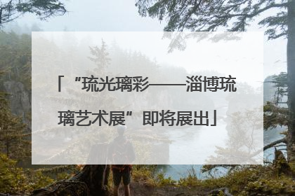 “琉光璃彩——淄博琉璃艺术展”即将展出