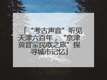 “考古声音”听见天津六百年，“京津冀晋蒙民歌之旅”探寻城市记忆