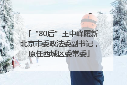 “80后”王中峰履新北京市委政法委副书记，原任西城区委常委