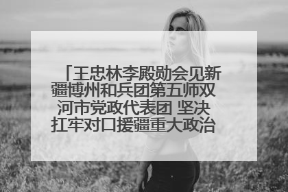 王忠林李殿勋会见新疆博州和兵团第五师双河市党政代表团 坚决扛牢对口援疆重大政治责任 推动双方实现优势互补务实合作