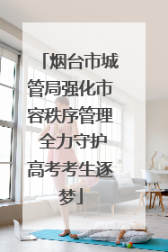 烟台市城管局强化市容秩序管理 全力守护高考考生逐梦