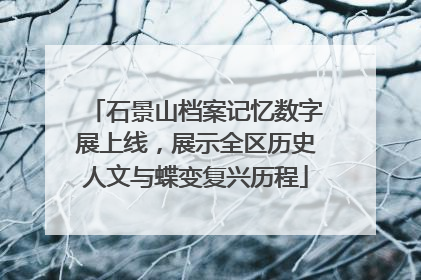 石景山档案记忆数字展上线，展示全区历史人文与蝶变复兴历程