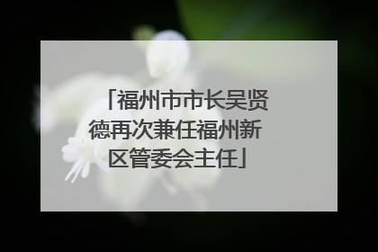 福州市市长吴贤德再次兼任福州新区管委会主任
