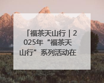 福茶天山行｜2025年“福茶天山行”系列活动在昌吉州启动