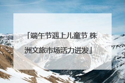 端午节遇上儿童节 株洲文旅市场活力迸发