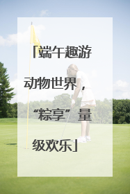 端午趣游动物世界，“粽享”量级欢乐