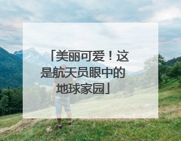 美丽可爱！这是航天员眼中的地球家园