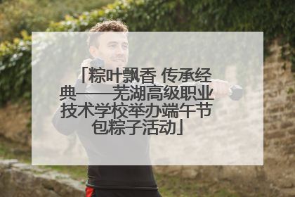 粽叶飘香 传承经典——芜湖高级职业技术学校举办端午节包粽子活动