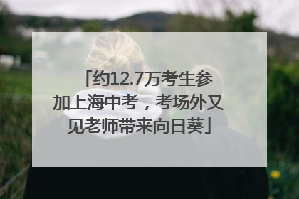 约12.7万考生参加上海中考，考场外又见老师带来向日葵
