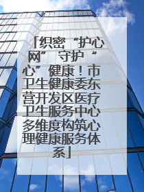 织密“护心网” 守护“心”健康！市卫生健康委东营开发区医疗卫生服务中心多维度构筑心理健康服务体系