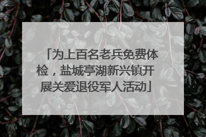 为上百名老兵免费体检，盐城亭湖新兴镇开展关爱退役军人活动