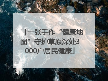 一张手作“健康地图”守护草原深处3000户居民健康