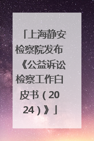 上海静安检察院发布《公益诉讼检察工作白皮书（2024）》