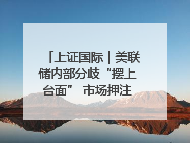 上证国际｜美联储内部分歧“摆上台面” 市场押注秋季开启降息