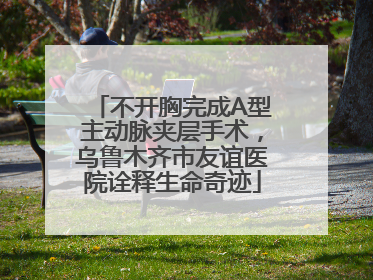 不开胸完成A型主动脉夹层手术，乌鲁木齐市友谊医院诠释生命奇迹