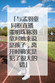 与孟羽童同框直播 董明珠称羽童对她来说是孩子，离开时确实是犯了很大的错