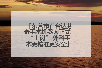东营市首台达芬奇手术机器人正式“上岗” 外科手术更精准更安全