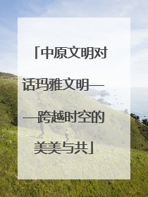 中原文明对话玛雅文明——跨越时空的美美与共