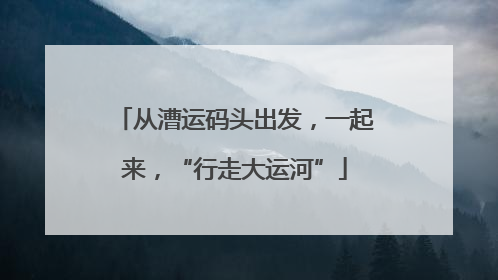 从漕运码头出发，一起来，“行走大运河”