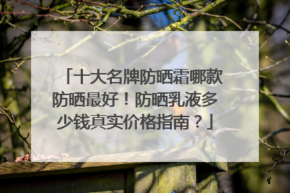 十大名牌防晒霜哪款防晒最好！防晒乳液多少钱真实价格指南？