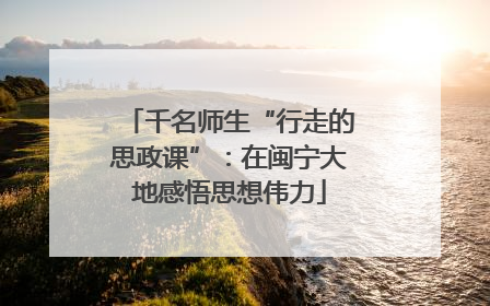 千名师生“行走的思政课”：在闽宁大地感悟思想伟力