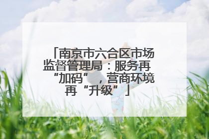 南京市六合区市场监督管理局：服务再“加码”，营商环境再“升级”