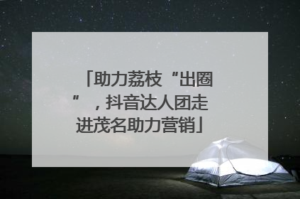 助力荔枝“出圈”，抖音达人团走进茂名助力营销