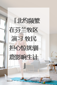 北约频繁在芬兰牧区演习 牧民担心惊扰驯鹿影响生计