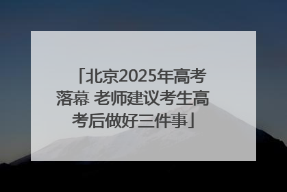 北京2025年高考落幕 老师建议考生高考后做好三件事
