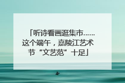 听诗看画逛集市……这个端午，嘉陵江艺术节“文艺范”十足