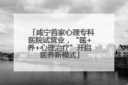 咸宁首家心理专科医院试营业，“医+养+心理治疗”开启医养新模式