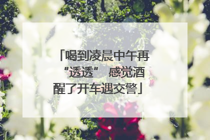 喝到凌晨中午再“透透” 感觉酒醒了开车遇交警