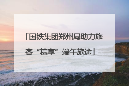 国铁集团郑州局助力旅客“粽享”端午旅途