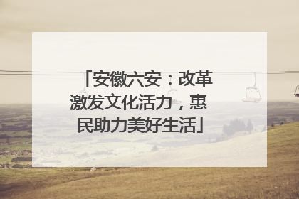 安徽六安：改革激发文化活力，惠民助力美好生活