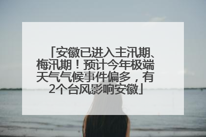 安徽已进入主汛期、梅汛期！预计今年极端天气气候事件偏多，有2个台风影响安徽