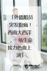 外籍船员突发腹痛！西南大西洋，一场生命接力热血上演