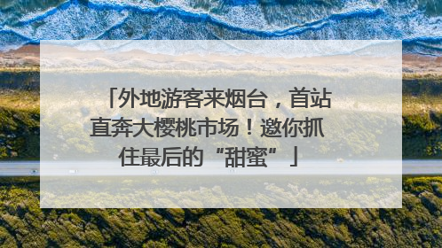 外地游客来烟台，首站直奔大樱桃市场！邀你抓住最后的“甜蜜”