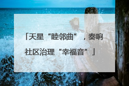 天星“睦邻曲”，奏响社区治理“幸福音”