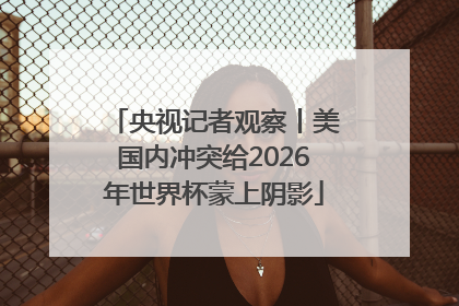 央视记者观察丨美国内冲突给2026年世界杯蒙上阴影