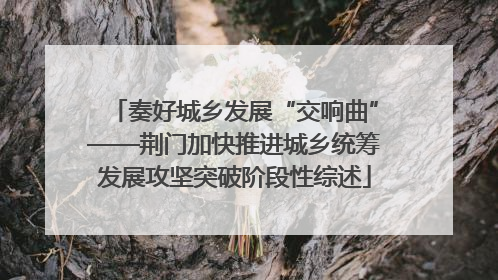 奏好城乡发展“交响曲”——荆门加快推进城乡统筹发展攻坚突破阶段性综述