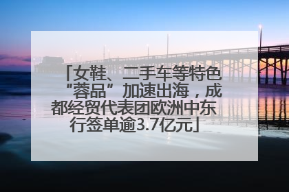 女鞋、二手车等特色“蓉品”加速出海，成都经贸代表团欧洲中东行签单逾3.7亿元