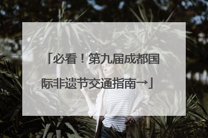 必看！第九届成都国际非遗节交通指南→