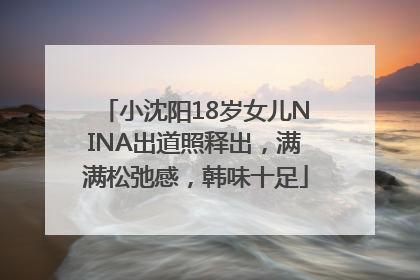 小沈阳18岁女儿NINA出道照释出，满满松弛感，韩味十足