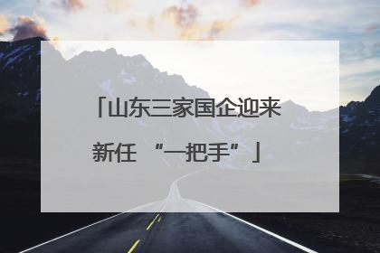 山东三家国企迎来新任 “一把手”