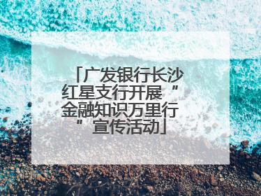 广发银行长沙红星支行开展“金融知识万里行”宣传活动