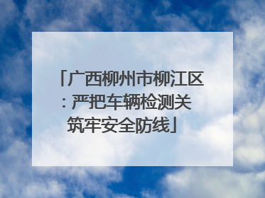 广西柳州市柳江区：严把车辆检测关 筑牢安全防线