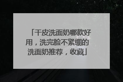 干皮洗面奶哪款好用，洗完脸不紧绷的洗面奶推荐，收藏