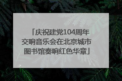 庆祝建党104周年交响音乐会在北京城市图书馆奏响红色华章