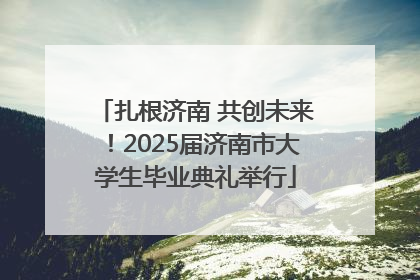 扎根济南 共创未来！2025届济南市大学生毕业典礼举行