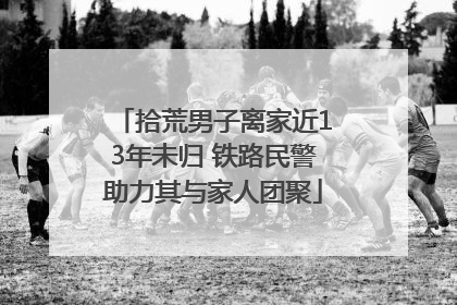 拾荒男子离家近13年未归 铁路民警助力其与家人团聚
